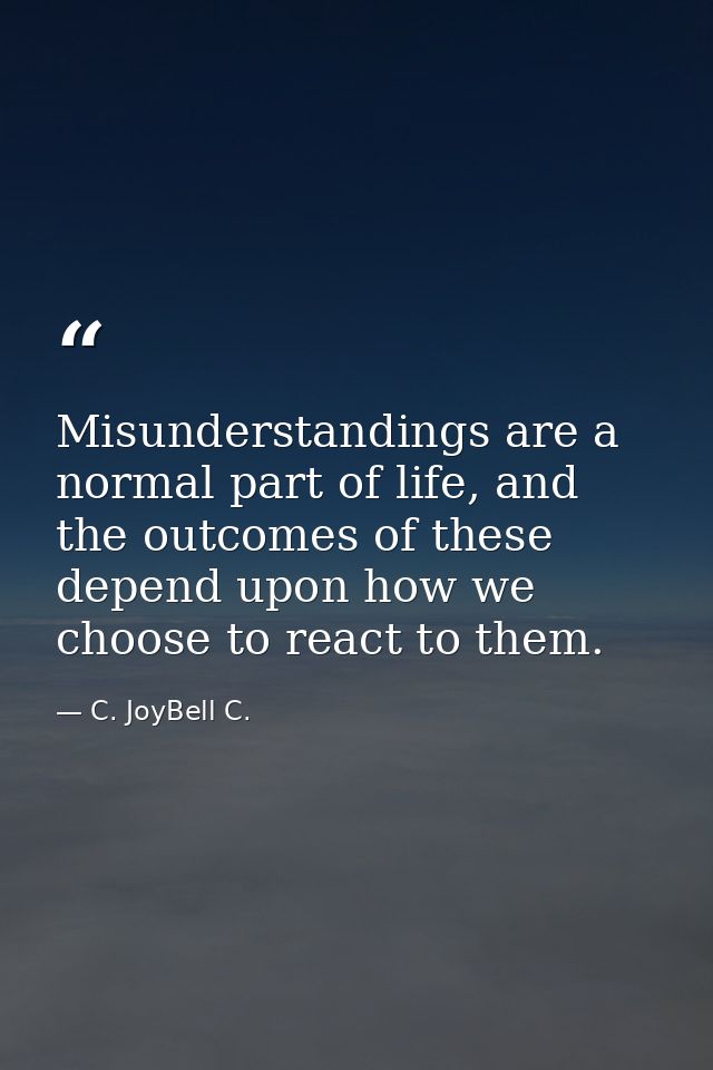 Misunderstandings are a normal part of life, and the outcomes of these depend upon how we choose to react to them. — C. JoyBell C.