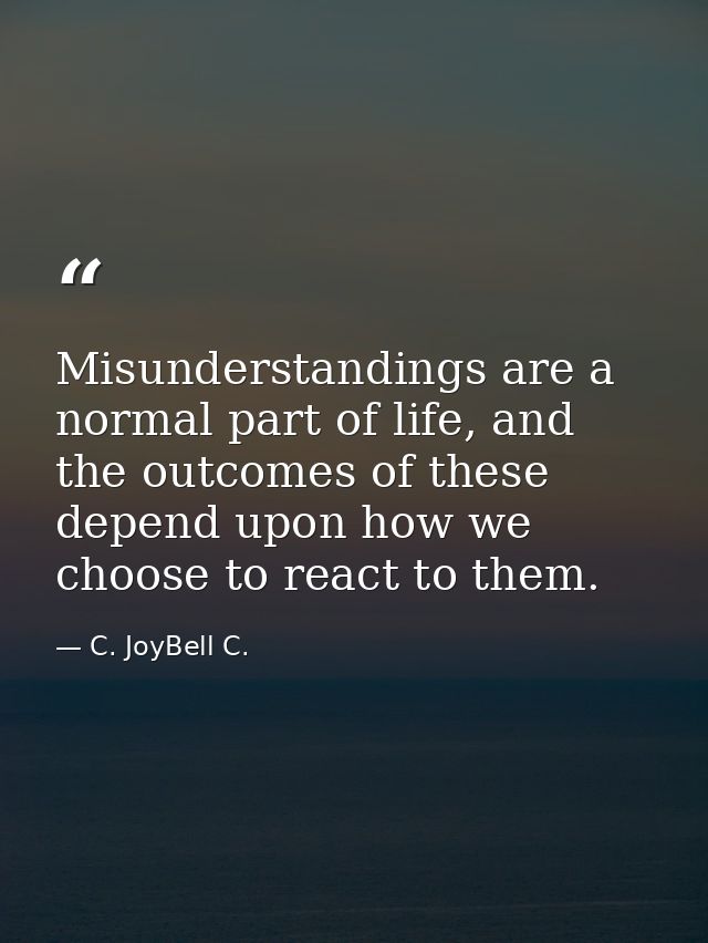 Misunderstandings are a normal part of life, and the outcomes of these depend upon how we choose to react to them. — C. JoyBell C.