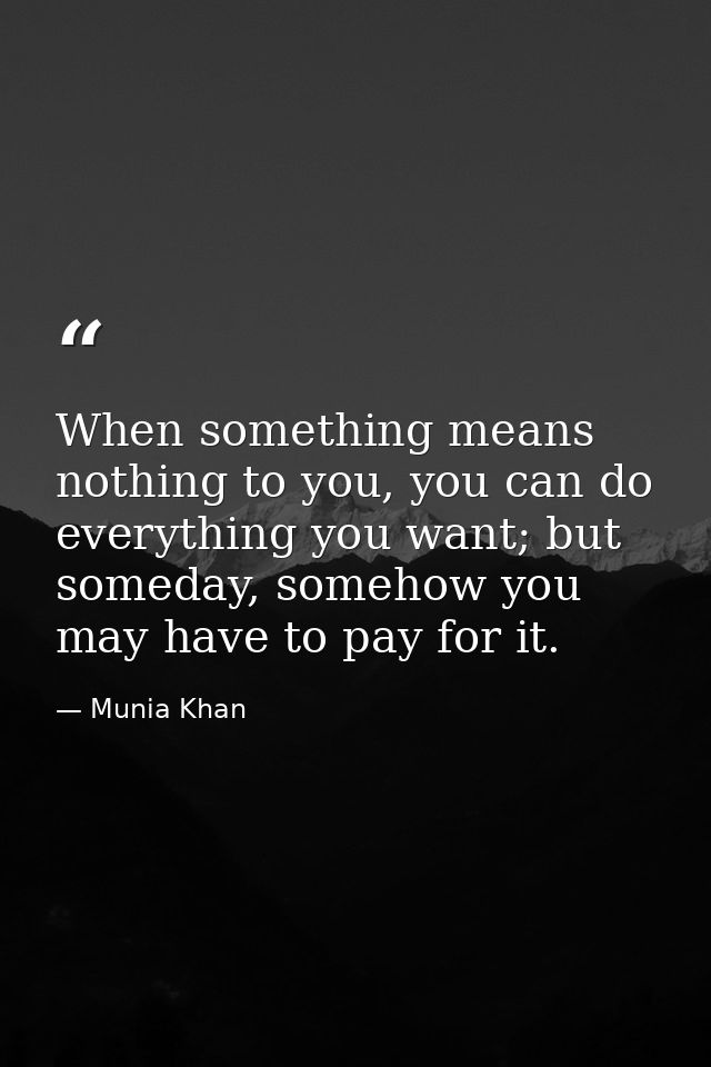 When something means nothing to you, you can do everything you want; but someday, somehow you may have to pay for it. — Munia Khan