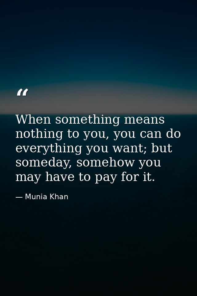 When something means nothing to you, you can do everything you want; but someday, somehow you may have to pay for it. — Munia Khan