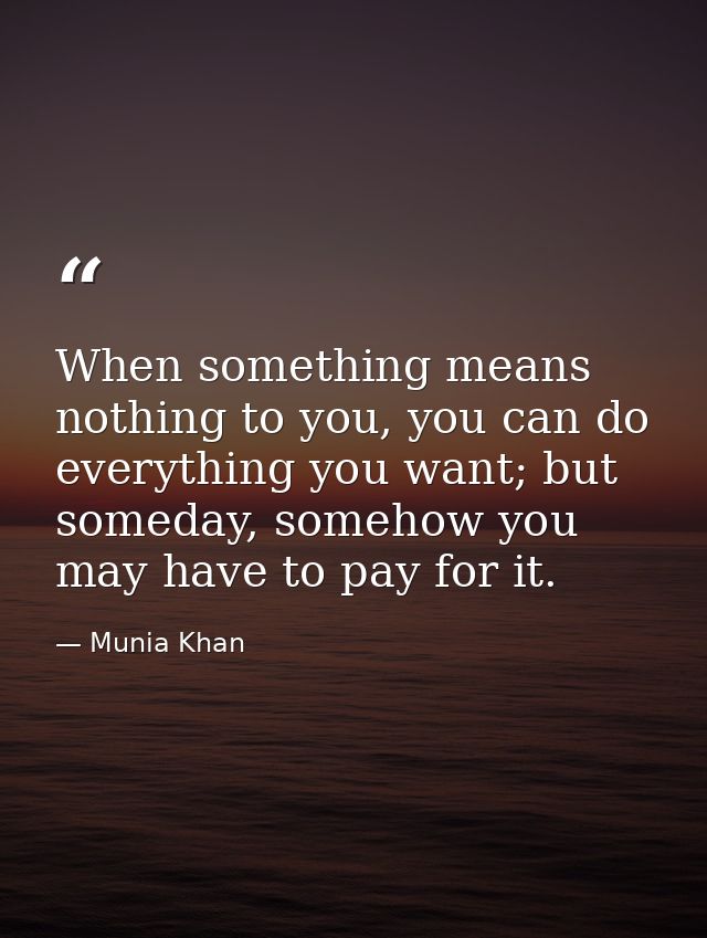 When something means nothing to you, you can do everything you want; but someday, somehow you may have to pay for it. — Munia Khan