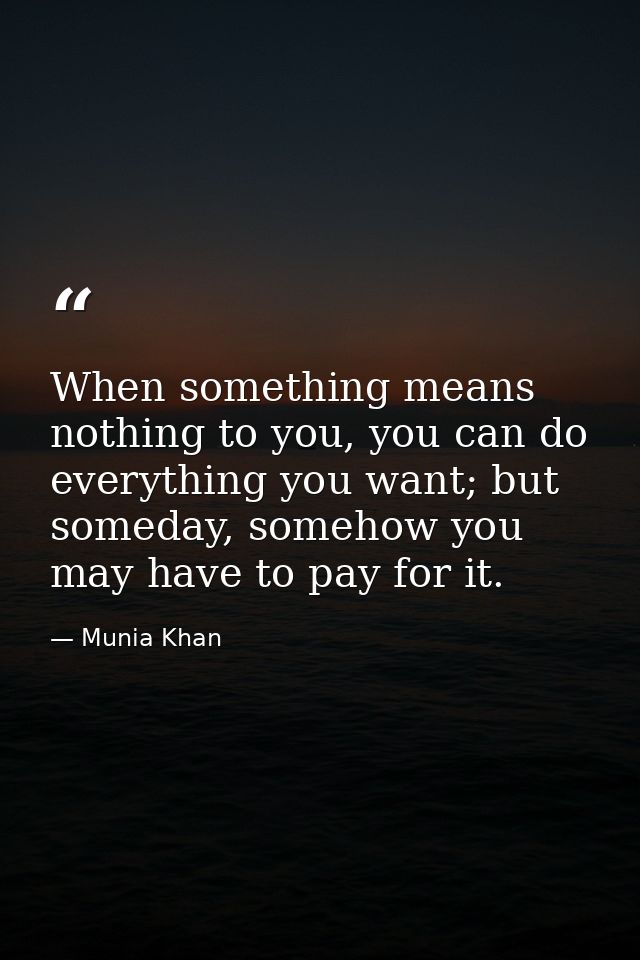 When something means nothing to you, you can do everything you want; but someday, somehow you may have to pay for it. — Munia Khan