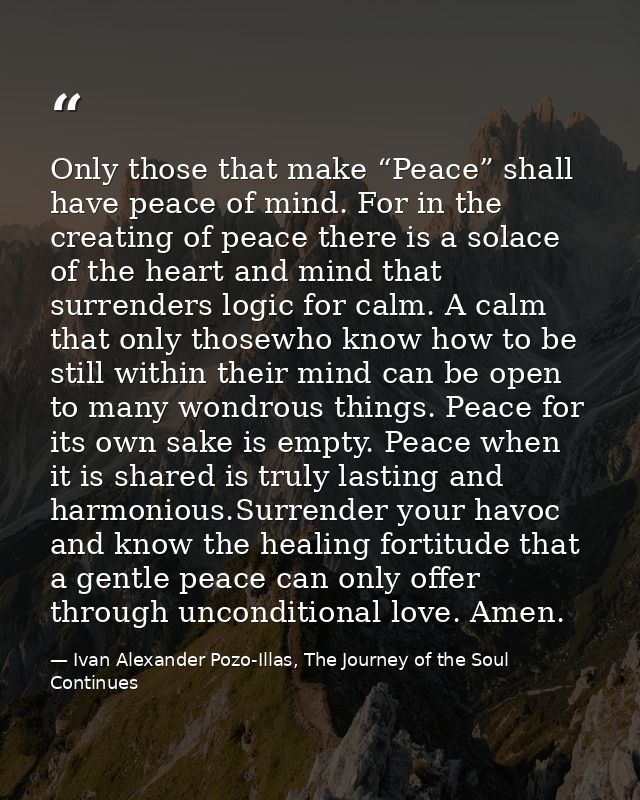 Only those that make “Peace” shall have peace of mind. For in the creating of peace there is a solace of the heart and m — Ivan Alexander Pozo-Illas, The Journey of the Soul Continues