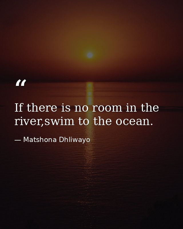 If there is no room in the river,swim to the ocean. — Matshona Dhliwayo