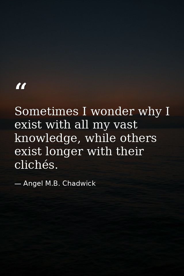 Sometimes I wonder why I exist with all my vast knowledge, while others exist longer with their clichés. — Angel M.B. Chadwick
