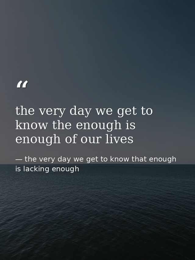 the very day we get to know the enough is enough of our lives — the very day we get to know that enough is lacking enough