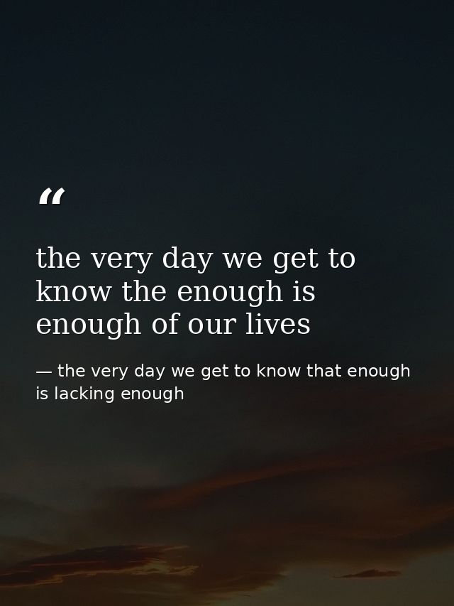 the very day we get to know the enough is enough of our lives — the very day we get to know that enough is lacking enough