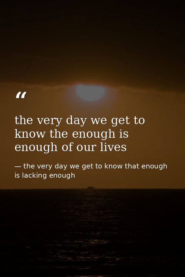 the very day we get to know the enough is enough of our lives — the very day we get to know that enough is lacking enough