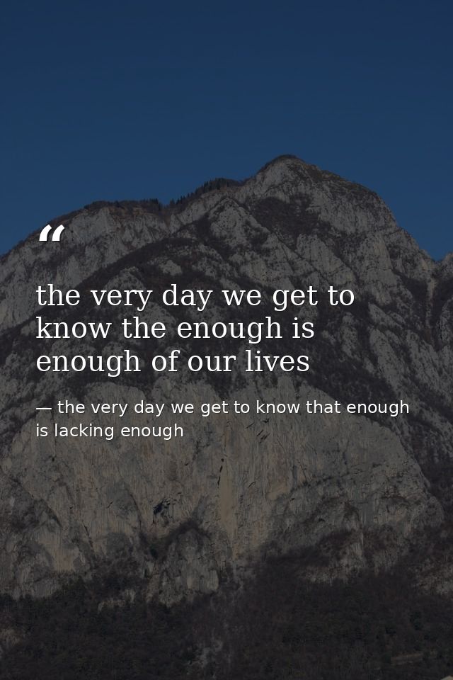 the very day we get to know the enough is enough of our lives — the very day we get to know that enough is lacking enough