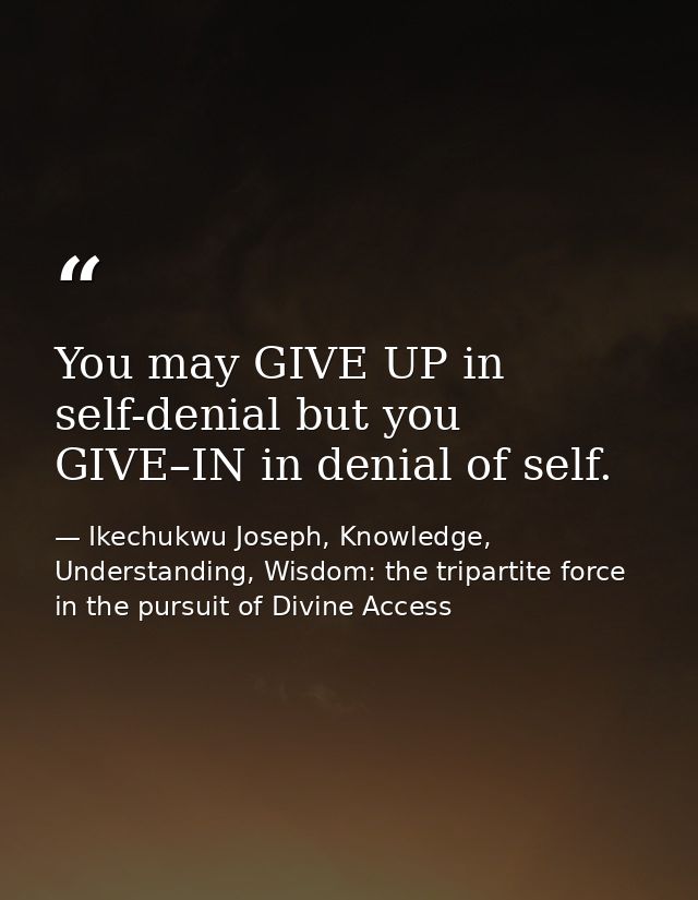 You may GIVE UP in self-denial but you GIVE–IN in denial of self. — Ikechukwu Joseph, Knowledge, Understanding, Wisdom: the tripartite force in the pursuit of Divine Access