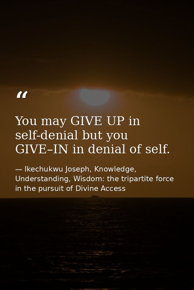 You may GIVE UP in self-denial but you GIVE–IN in denial of self. — Ikechukwu Joseph, Knowledge, Understanding, Wisdom: the tripartite force in the pursuit of Divine Access