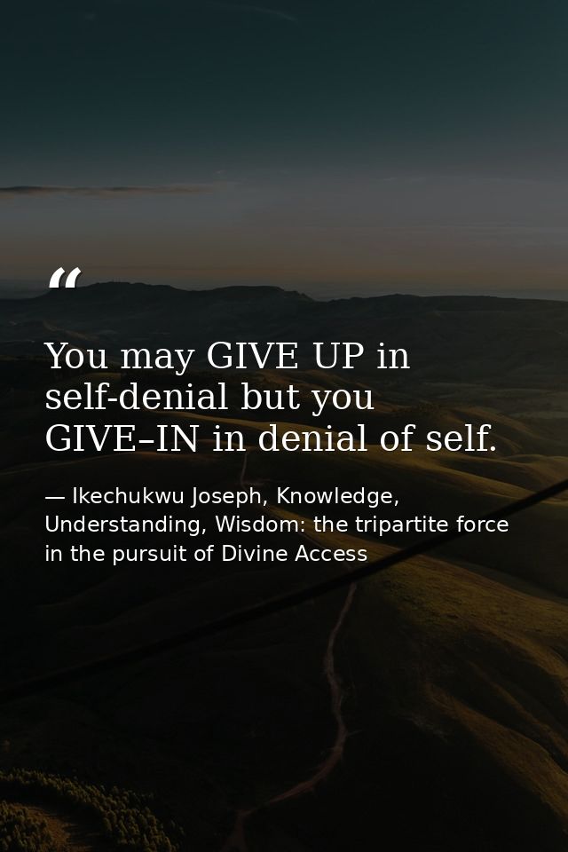 You may GIVE UP in self-denial but you GIVE–IN in denial of self. — Ikechukwu Joseph, Knowledge, Understanding, Wisdom: the tripartite force in the pursuit of Divine Access