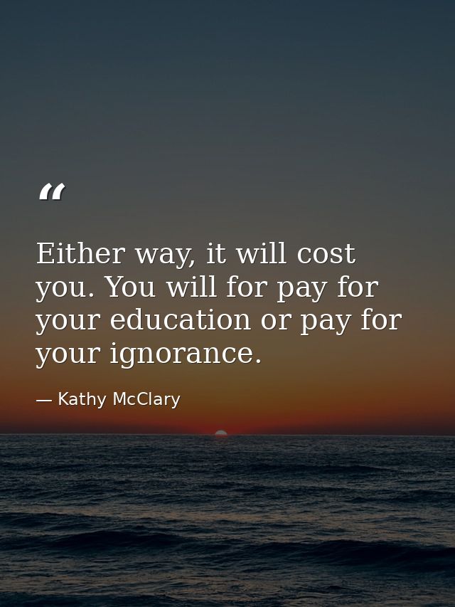 Either way, it will cost you. You will for pay for your education or pay for your ignorance. — Kathy McClary