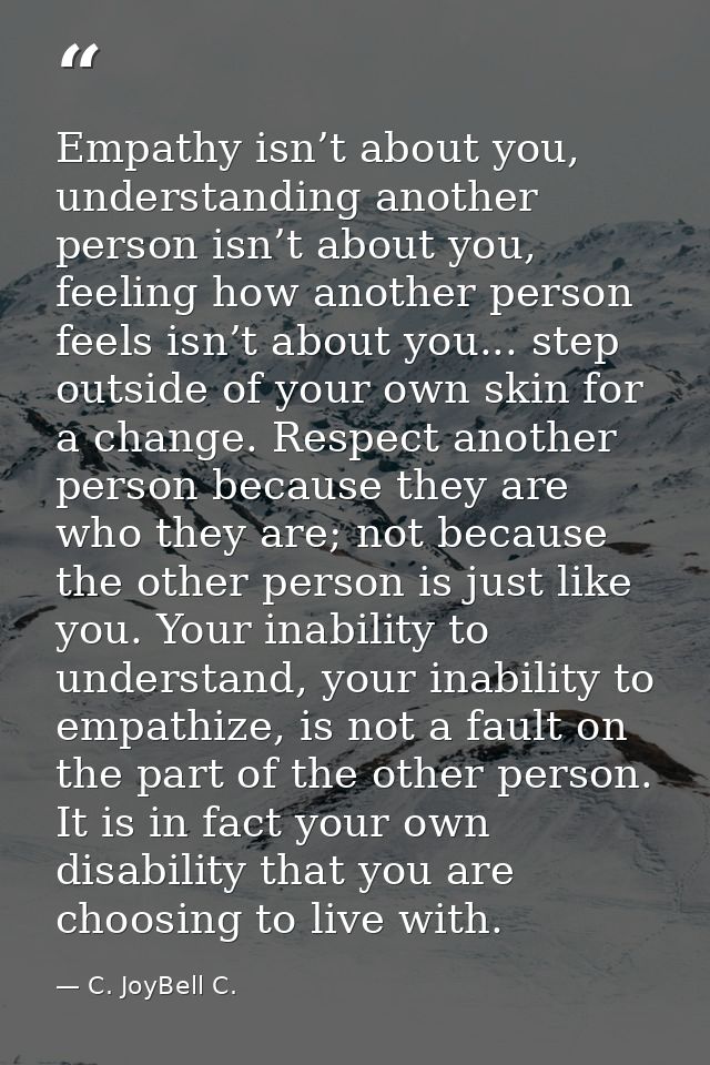 Empathy isn’t about you, understanding another person isn’t about you, feeling how another person feels isn’t about you. — C. JoyBell C.