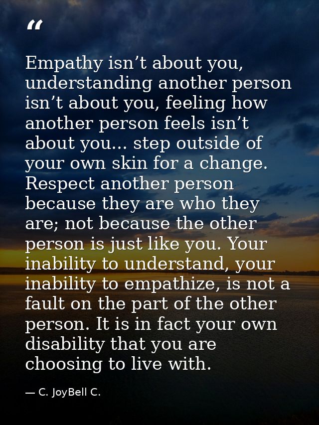 Empathy isn’t about you, understanding another person isn’t about you, feeling how another person feels isn’t about you. — C. JoyBell C.