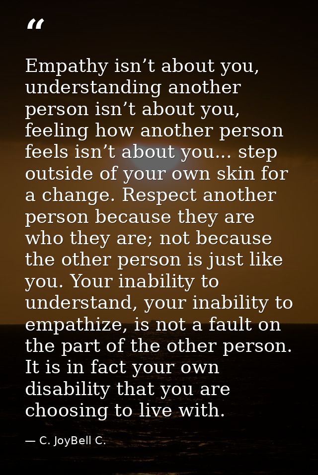 Empathy isn’t about you, understanding another person isn’t about you, feeling how another person feels isn’t about you. — C. JoyBell C.