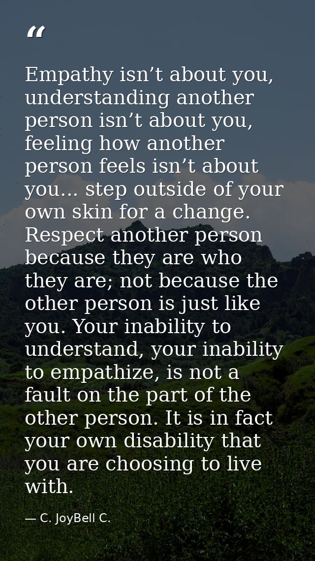 Empathy isn’t about you, understanding another person isn’t about you, feeling how another person feels isn’t about you. — C. JoyBell C.