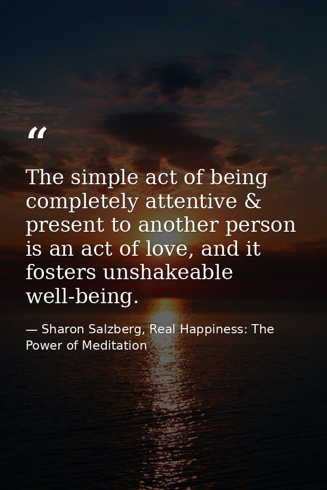 The simple act of being completely attentive & present to another person is an act of love, and it fosters unshakeable w — Sharon Salzberg, Real Happiness: The Power of Meditation