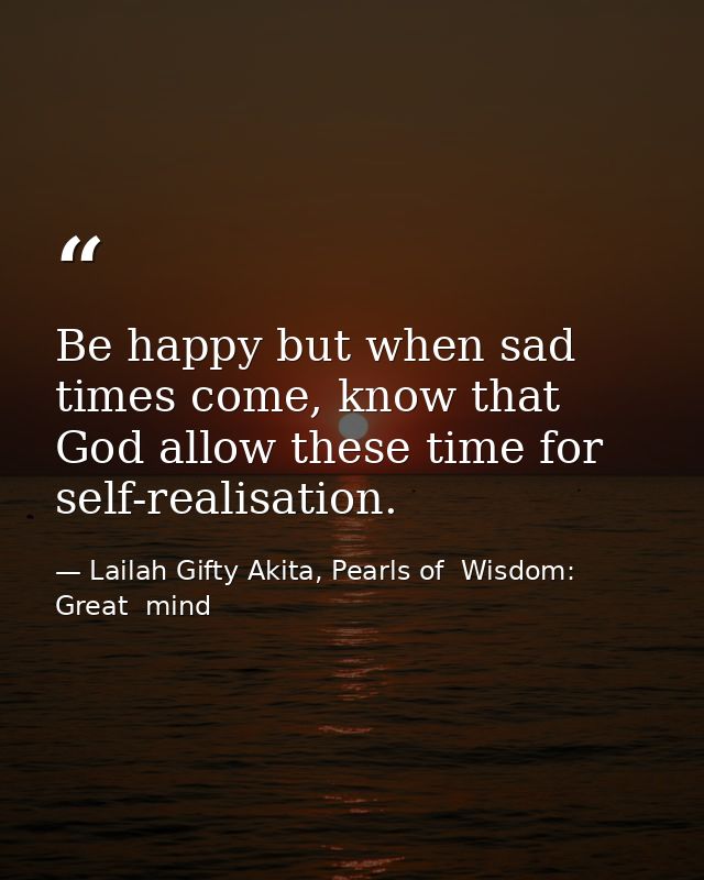 Be happy but when sad times come, know that God allow these time for self-realisation. — Lailah Gifty Akita, Pearls of  Wisdom: Great  mind