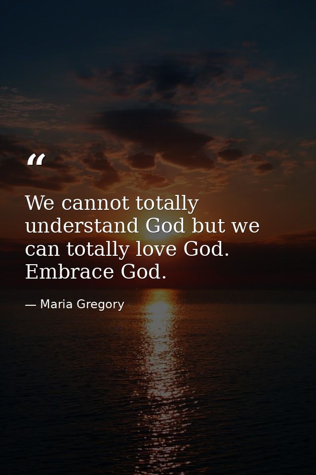We cannot totally understand God but we can totally love God. Embrace God. — Maria Gregory