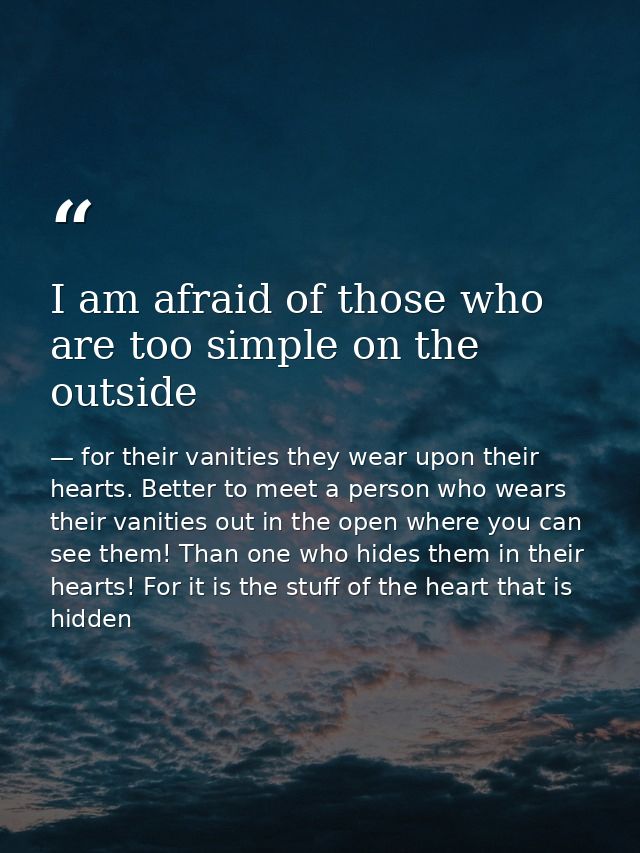 I am afraid of those who are too simple on the outside — for their vanities they wear upon their hearts. Better to meet a person who wears their vanities out in the open where you can see them! Than one who hides them in their hearts! For it is the stuff of the heart that is hidden