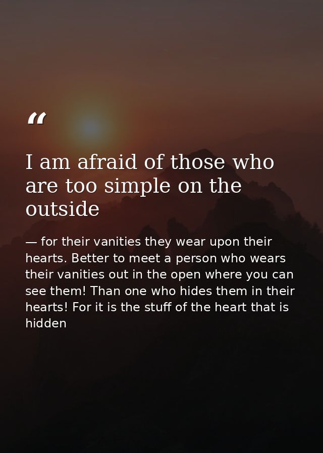 I am afraid of those who are too simple on the outside — for their vanities they wear upon their hearts. Better to meet a person who wears their vanities out in the open where you can see them! Than one who hides them in their hearts! For it is the stuff of the heart that is hidden