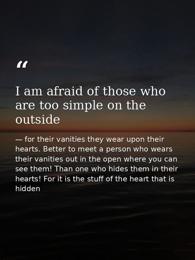 I am afraid of those who are too simple on the outside — for their vanities they wear upon their hearts. Better to meet a person who wears their vanities out in the open where you can see them! Than one who hides them in their hearts! For it is the stuff of the heart that is hidden