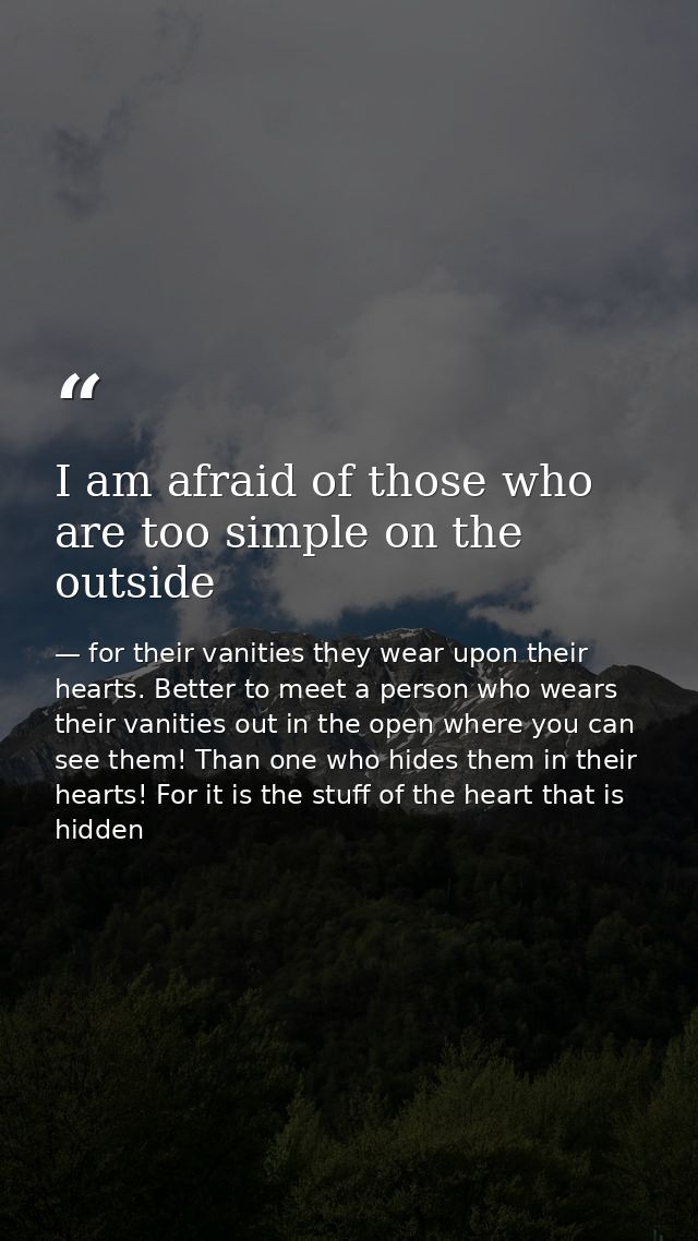 I am afraid of those who are too simple on the outside — for their vanities they wear upon their hearts. Better to meet a person who wears their vanities out in the open where you can see them! Than one who hides them in their hearts! For it is the stuff of the heart that is hidden