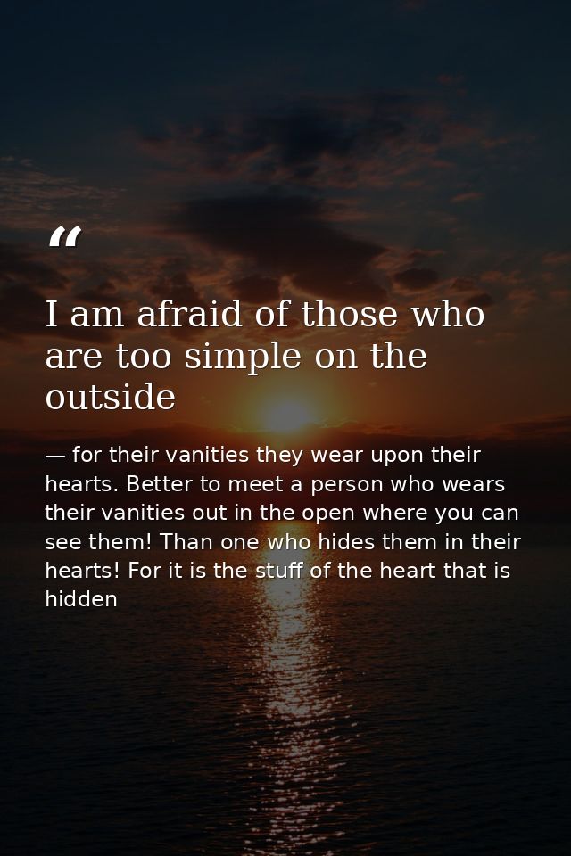 I am afraid of those who are too simple on the outside — for their vanities they wear upon their hearts. Better to meet a person who wears their vanities out in the open where you can see them! Than one who hides them in their hearts! For it is the stuff of the heart that is hidden
