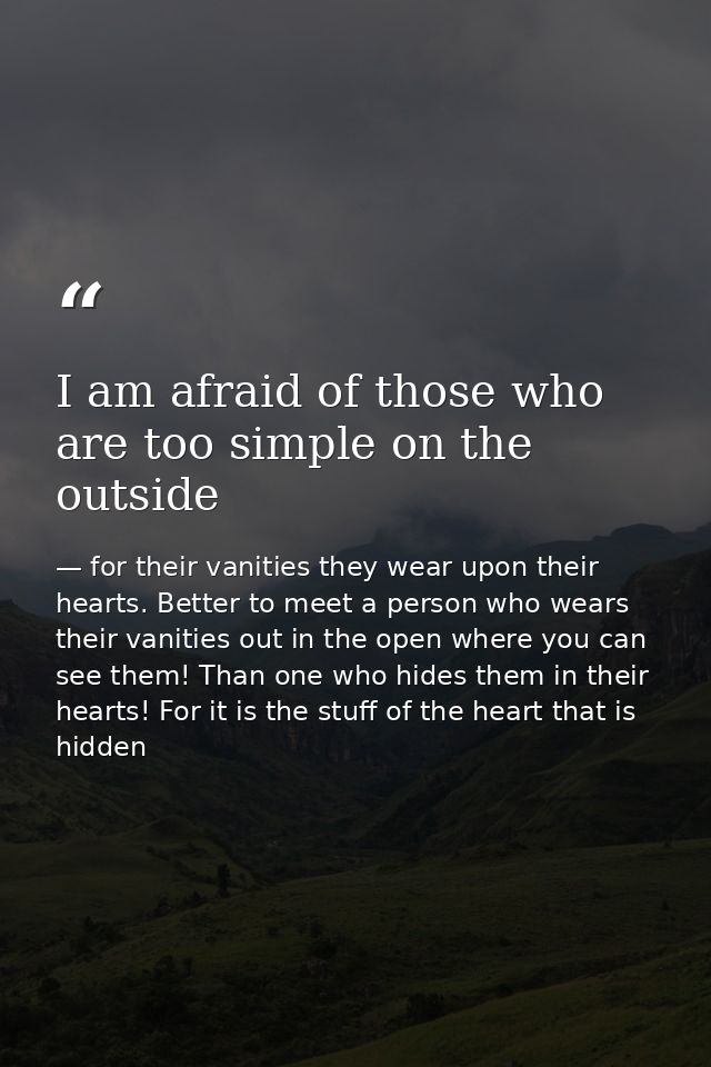 I am afraid of those who are too simple on the outside — for their vanities they wear upon their hearts. Better to meet a person who wears their vanities out in the open where you can see them! Than one who hides them in their hearts! For it is the stuff of the heart that is hidden