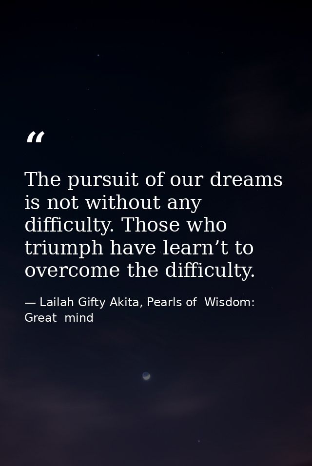 The pursuit of our dreams is not without any difficulty. Those who triumph have learn’t to overcome the difficulty. — Lailah Gifty Akita, Pearls of  Wisdom: Great  mind