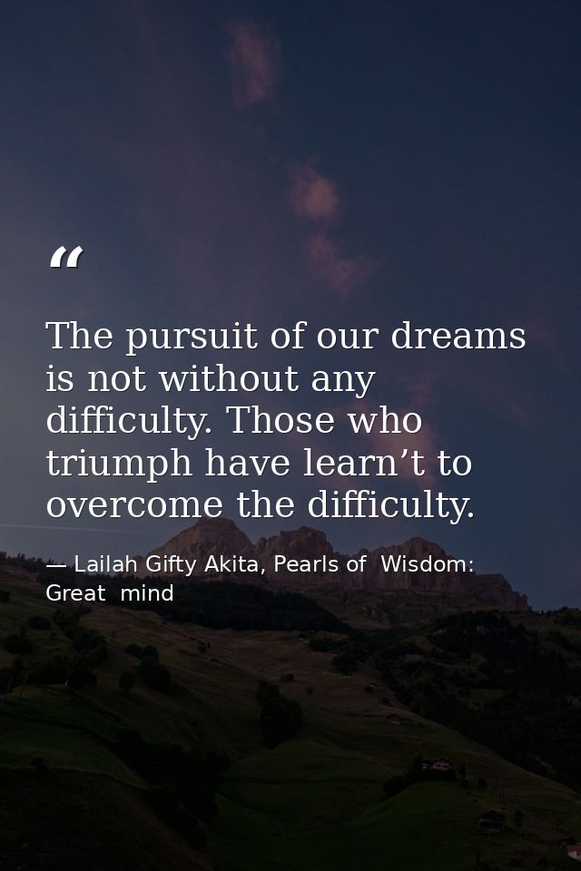 The pursuit of our dreams is not without any difficulty. Those who triumph have learn’t to overcome the difficulty. — Lailah Gifty Akita, Pearls of  Wisdom: Great  mind