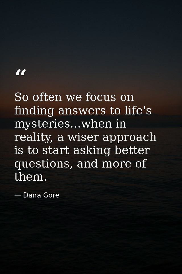 So often we focus on finding answers to life's mysteries...when in reality, a wiser approach is to start asking better q — Dana Gore