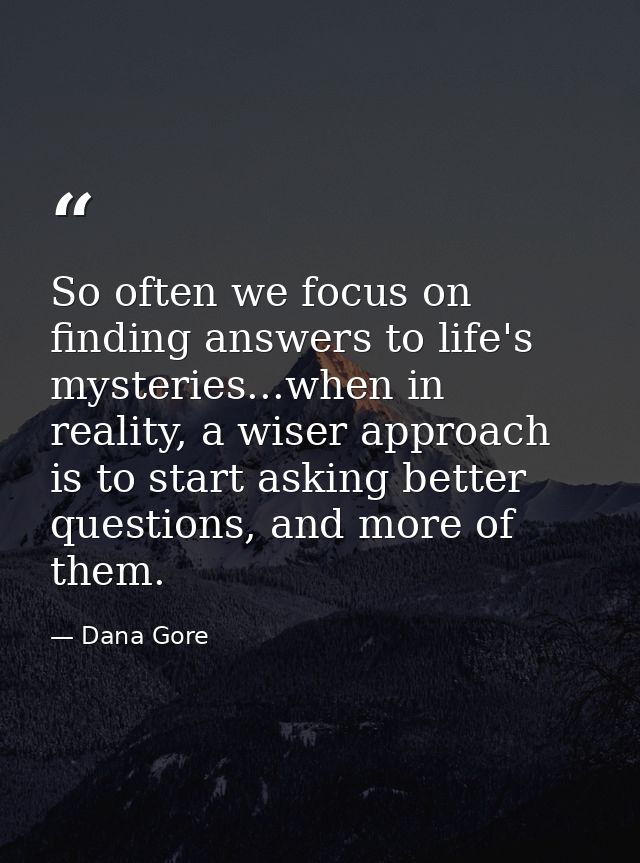 So often we focus on finding answers to life's mysteries...when in reality, a wiser approach is to start asking better q — Dana Gore