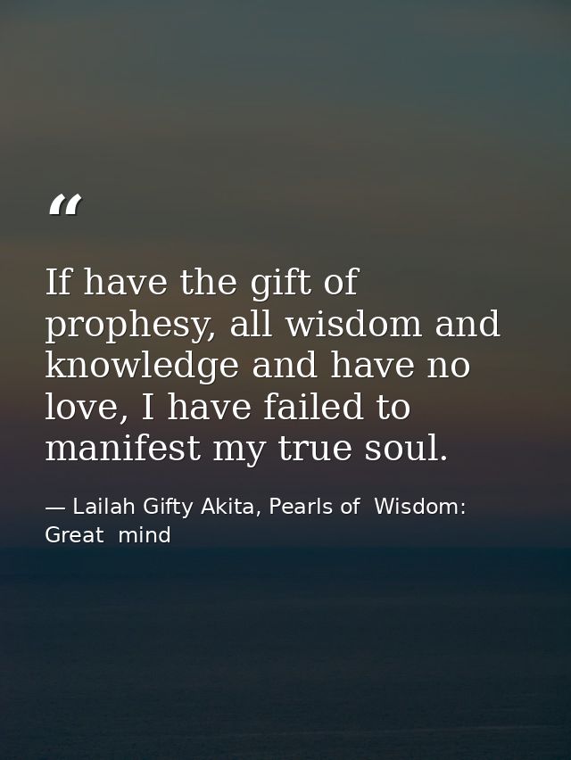 If have the gift of prophesy, all wisdom and knowledge and have no love, I have failed to manifest my true soul. — Lailah Gifty Akita, Pearls of  Wisdom: Great  mind