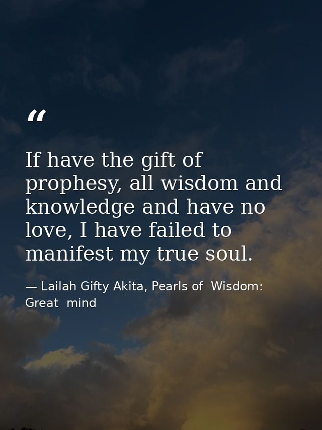 If have the gift of prophesy, all wisdom and knowledge and have no love, I have failed to manifest my true soul. — Lailah Gifty Akita, Pearls of  Wisdom: Great  mind