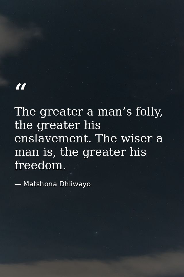 The greater a man’s folly, the greater his enslavement. The wiser a man is, the greater his freedom. — Matshona Dhliwayo