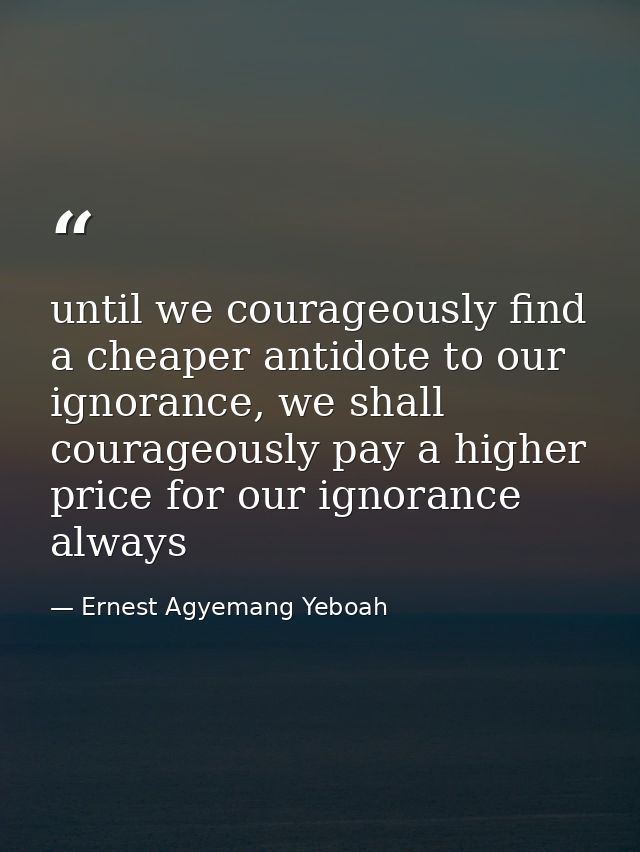 until we courageously find a cheaper antidote to our ignorance, we shall courageously pay a higher price for our ignoran — Ernest Agyemang Yeboah