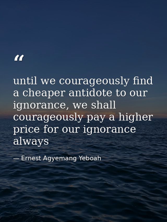 until we courageously find a cheaper antidote to our ignorance, we shall courageously pay a higher price for our ignoran — Ernest Agyemang Yeboah