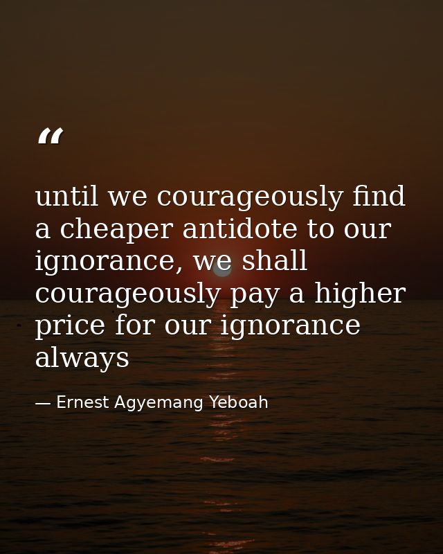 until we courageously find a cheaper antidote to our ignorance, we shall courageously pay a higher price for our ignoran — Ernest Agyemang Yeboah