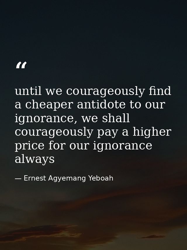until we courageously find a cheaper antidote to our ignorance, we shall courageously pay a higher price for our ignoran — Ernest Agyemang Yeboah