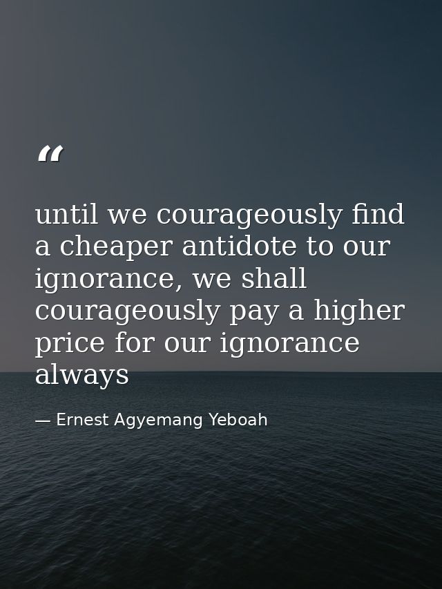 until we courageously find a cheaper antidote to our ignorance, we shall courageously pay a higher price for our ignoran — Ernest Agyemang Yeboah