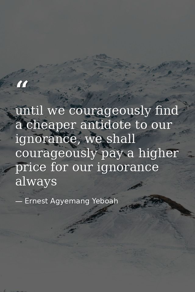 until we courageously find a cheaper antidote to our ignorance, we shall courageously pay a higher price for our ignoran — Ernest Agyemang Yeboah