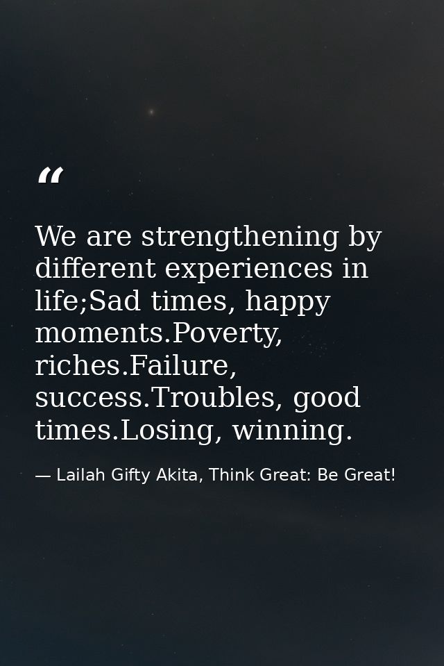 We are strengthening by different experiences in life;Sad times, happy moments.Poverty, riches.Failure, success.Troubles — Lailah Gifty Akita, Think Great: Be Great!