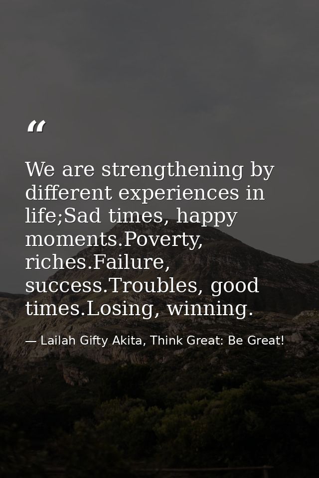 We are strengthening by different experiences in life;Sad times, happy moments.Poverty, riches.Failure, success.Troubles — Lailah Gifty Akita, Think Great: Be Great!