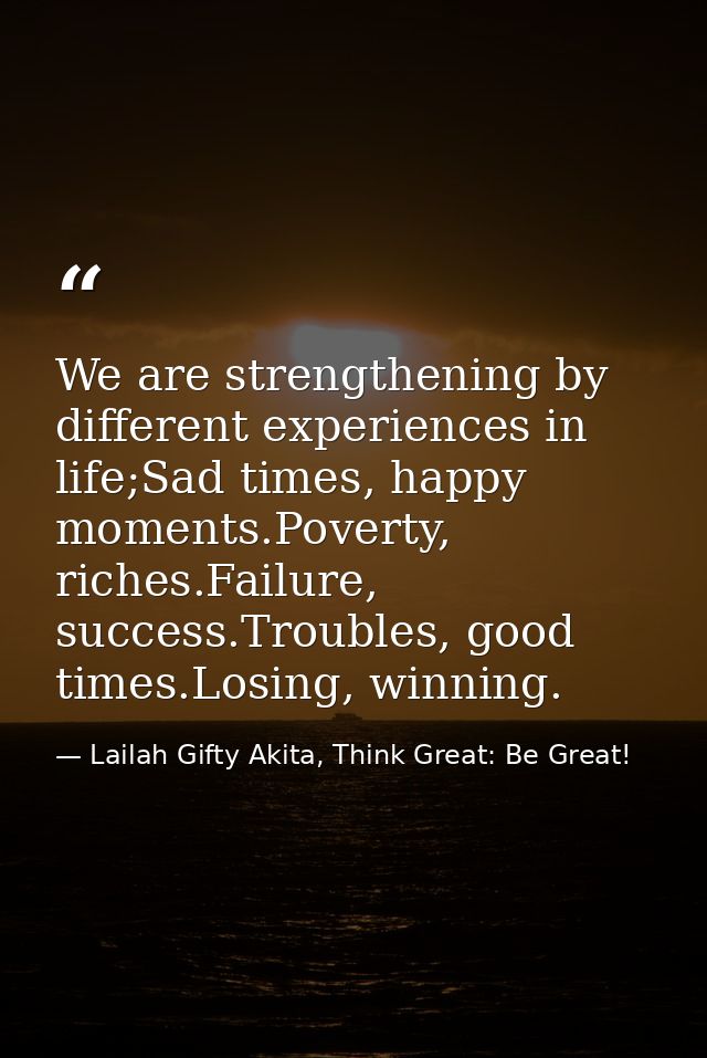 We are strengthening by different experiences in life;Sad times, happy moments.Poverty, riches.Failure, success.Troubles — Lailah Gifty Akita, Think Great: Be Great!