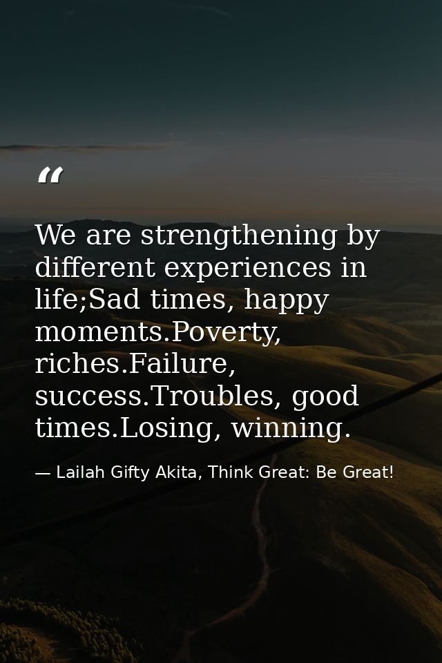 We are strengthening by different experiences in life;Sad times, happy moments.Poverty, riches.Failure, success.Troubles — Lailah Gifty Akita, Think Great: Be Great!