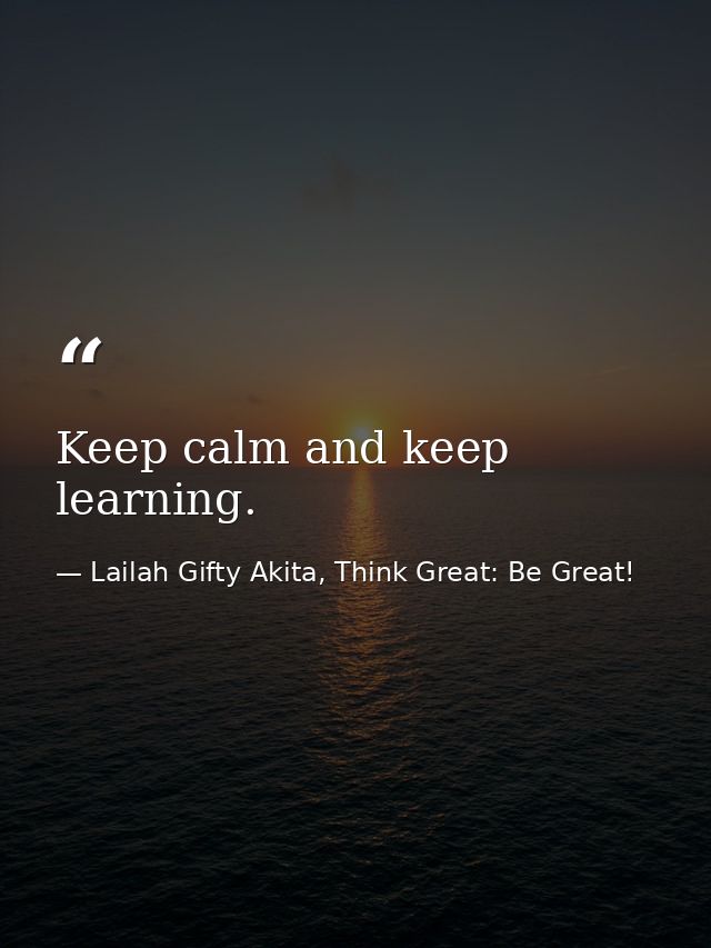 Keep calm and keep learning. — Lailah Gifty Akita, Think Great: Be Great!