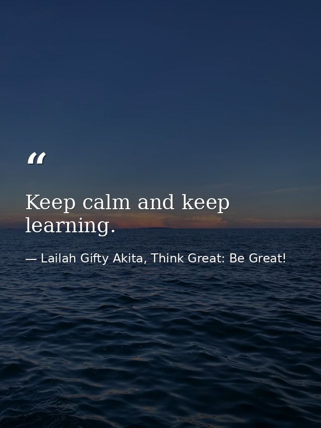 Keep calm and keep learning. — Lailah Gifty Akita, Think Great: Be Great!