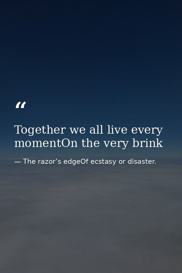Together we all live every momentOn the very brink — The razor’s edgeOf ecstasy or disaster.